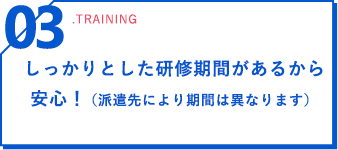 03 .training しっかりとした研修期間があるから安心！（派遣先により期間は異なります）