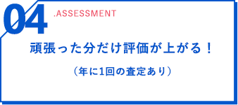 04 .assessment 頑張った分だけ評価が上がる！（年に1回の査定あり）